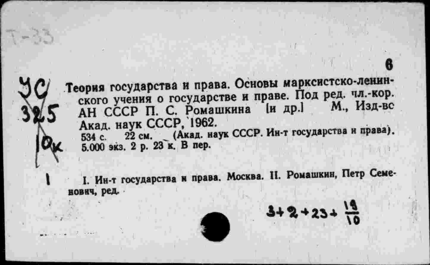 ﻿«
Теория государства и права. Основы марксистско-ленинского учения о государстве и праве. Под ред. пл.-кор. АН СССР П. С. Ромашкина )и др.) м > изд-ве Акад. на2УКсмССС^]^ук СССР. Ин-т государства и права). 5.000 экз. 2 р. 23~к. В пер.
I. Ин-т государства и права. Москва. И. Ромашкин, Петр Семенович, ред.
